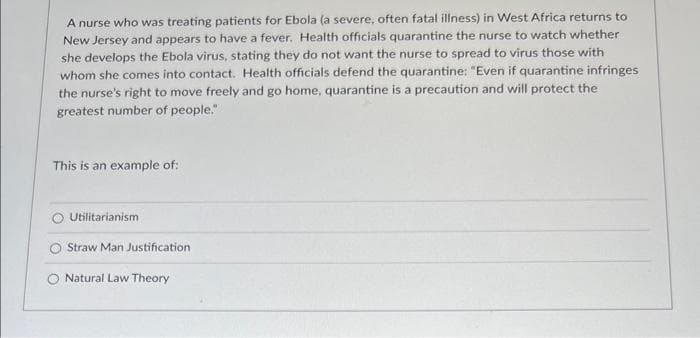 A nurse who was treating patients for Ebola (a severe, often fatal illness) in West Africa returns to
New Jersey and appears to have a fever. Health officials quarantine the nurse to watch whether
she develops the Ebola virus, stating they do not want the nurse to spread to virus those with
whom she comes into contact. Health officials defend the quarantine: "Even if quarantine infringes
the nurse's right to move freely and go home, quarantine is a precaution and will protect the
greatest number of people."
This is an example of:
Utilitarianism
Straw Man Justification
Natural Law Theory