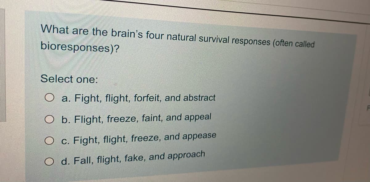 What are the brain's four natural survival responses (often called
bioresponses)?
Select one:
O a. Fight, flight, forfeit, and abstract
O b. Flight, freeze, faint, and appeal
O c. Fight, flight, freeze, and appease
O d. Fall, flight, fake, and approach