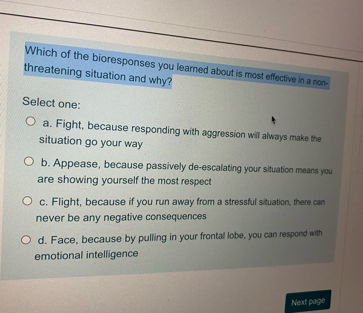 Which of the bioresponses you learned about is most effective in a non-
threatening situation and why?
Select one:
Oa. Fight, because responding with aggression will always make the
situation go your way
O b. Appease, because passively de-escalating your situation means you
are showing yourself the most respect
O c. Flight, because if you run away from a stressful situation, there can
never be any negative consequences
O d. Face, because by pulling in your frontal lobe, you can respond with
emotional intelligence
Next page