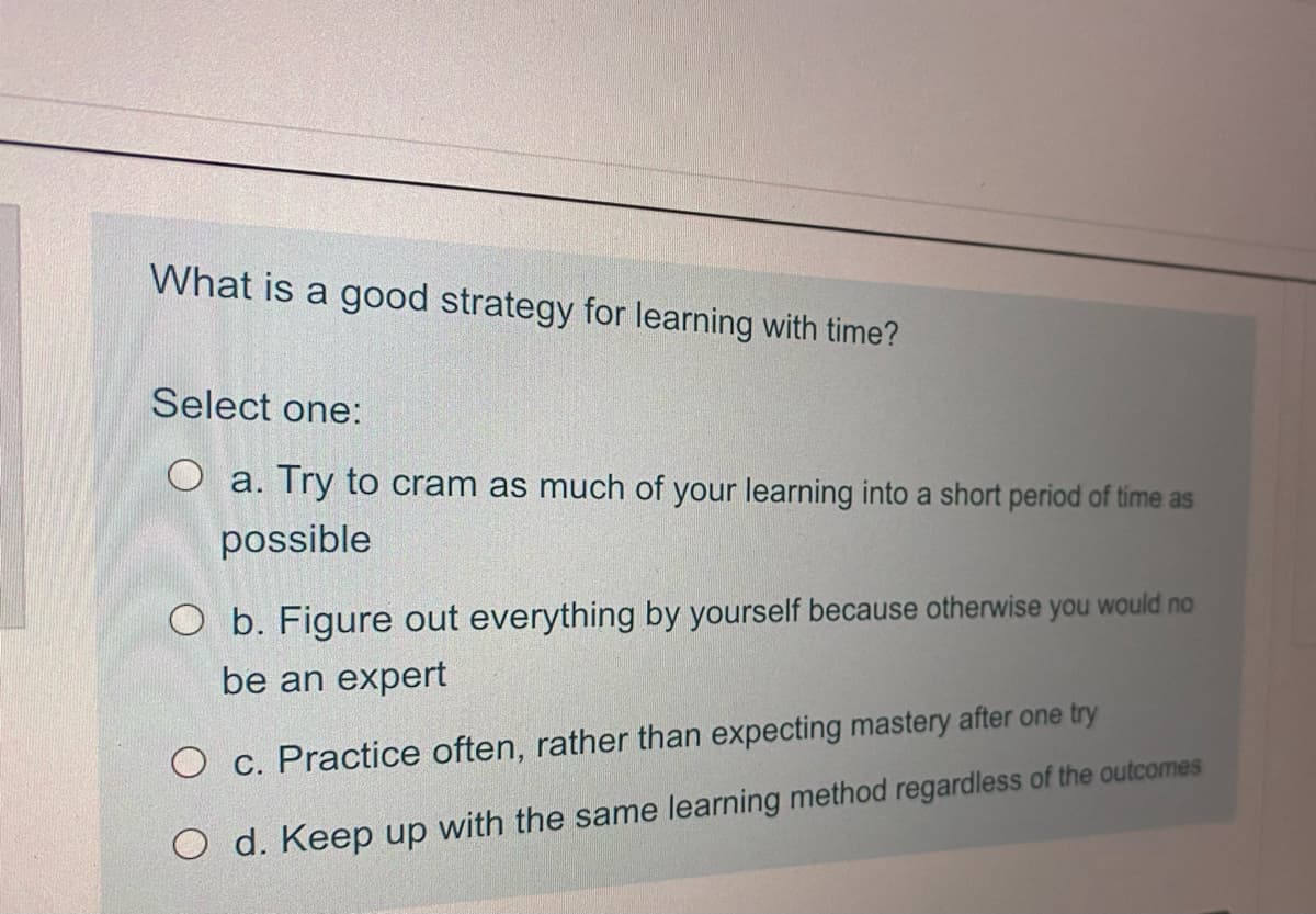 What is a good strategy for learning with time?
Select one:
O a. Try to cram as much of your learning into a short period of time as
possible
O b. Figure out everything by yourself because otherwise you would no
be an expert
O c. Practice often, rather than expecting mastery after one try
O d. Keep up with the same learning method regardless of the outcomes