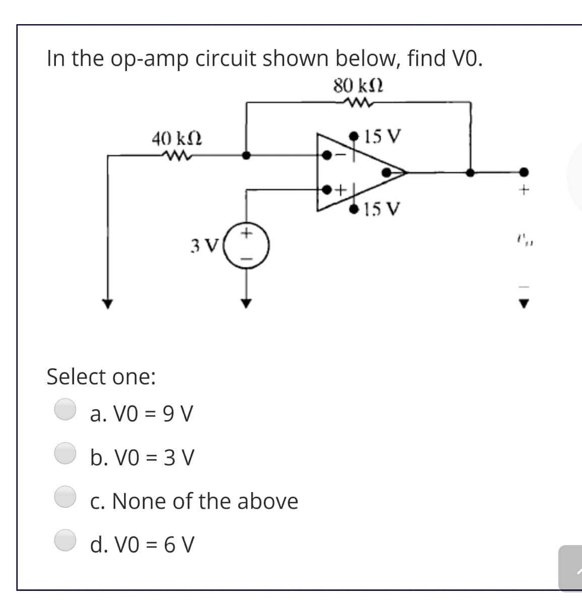 In the op-amp circuit shown below, find VO.
80 k2
40 k2
15 V
15 V
3 V
Select one:
a. VO = 9 V
b. VO = 3 V
%3D
c. None of the above
d. VO = 6 V
