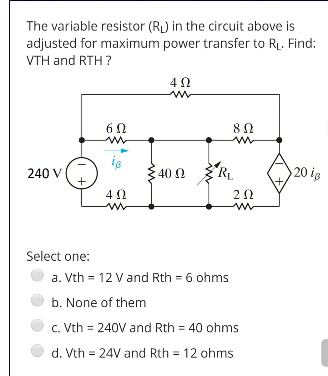 The variable resistor (RL) in the circuit above is
adjusted for maximum power transfer to RĻ. Find:
VTH and RTH ?
4Ω
6Ω
8Ω
iB
240 V
40 0
RL
20 ip
4 0
2Ω
Select one:
a. Vth = 12 V and Rth = 6 ohms
b. None of them
c. Vth = 240V and Rth = 40 ohms
%3D
%3D
d. Vth = 24V and Rth = 12 ohms
%3D
