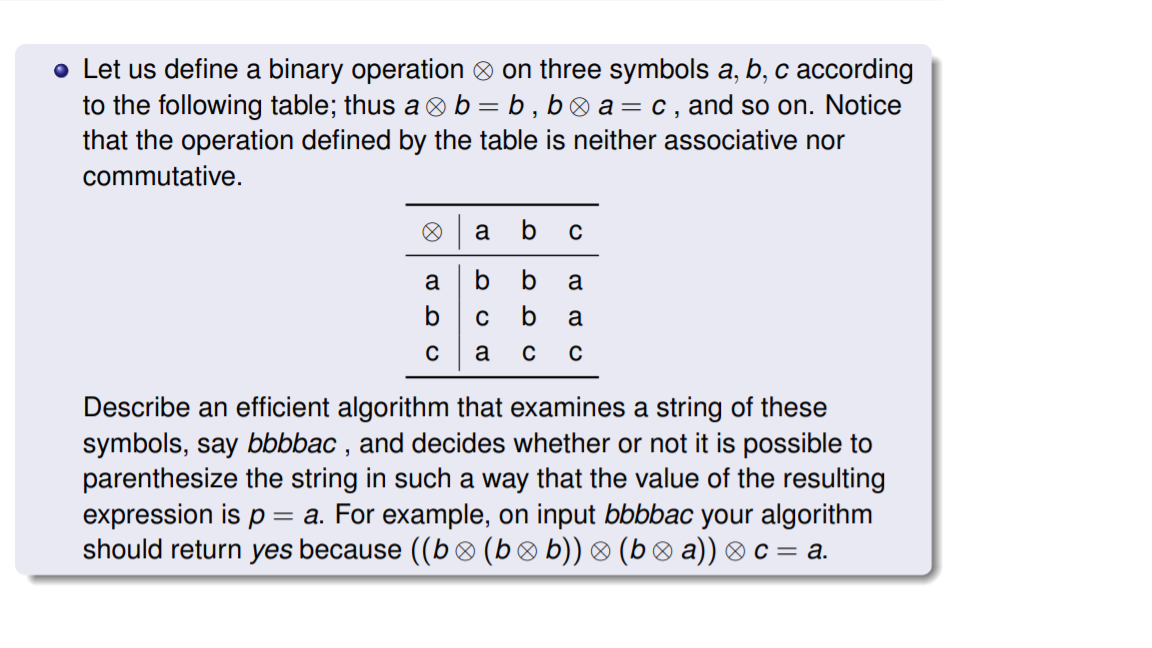 • Let us define a binary operation ® on three symbols a, b, c according
to the following table; thus a b = b , b® a = c , and so on. Notice
that the operation defined by the table is neither associative nor
commutative.
a
b
C
a
b
a
a
Describe an efficient algorithm that examines a string of these
symbols, say bbbbac , and decides whether or not it is possible to
parenthesize the string in such a way that the value of the resulting
expression is p = a. For example, on input bbbbac your algorithm
should return yes because ((b® (b® b)) ® (b ® a)) ® c = a.
