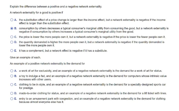 Explain the difference between a positive and a negative network externality.
A network externality for a good is positive if
O A. the substitution effect of a price change is larger than the income effect, but a network externality is negative if the income
effect is larger than the substitution effect.
B. consumption by others decreases a typical consumer's marginal utility from consuming the good, but a network extemality is
negative if consumption by others increases a typical consumer's marginal utility from the good.
c. the price is lower the more people own it, but a network externality is negative if the price is lower the fewer people own it.
D. the quantity demanded is higher the more people own it, but a network externality is negative if the quantity demanded is
lower the more people own it.
O E. it has a complement, but a network effect is negative if it has a substitute.
Give an example of each.
An example of a positive network externality is the dermand for
A. a work of art for exclusivity, and an example of a negative network externality is the demand for a work of art for status.
B. a toy to indulge a fad, and an example of a negative network externality is the demand for computers whose intrinsic value
increases with other users.
O. clothing to be in style, and an example of a negative network externality is the demand for a specially-designed sports car
for prestige.
OD. made-to-order clothing for status, and an example of a negative network externality is the demand for a lift ticket with lines.
E. entry to an amusement park with congestion, and an example of a negative network externality is the demand for clothing
because almost everyone else has it.
