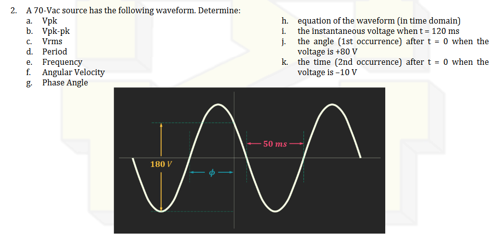 2.
A 70-Vac source has the following waveform. Determine:
a.
Vpk
b. Vpk-pk
C.
Vrms
d. Period
e.
Frequency
f. Angular Velocity
g.
Phase Angle
h.
i.
j.
equation of the waveform (in time domain)
the instantaneous voltage when t = 120 ms
the angle (1st occurrence) after t = 0 when the
voltage is +80 V
k.
the time (2nd occurrence) after t = 0 when the
voltage is -10 V
- 50 ms -
M
180 V
Ф -