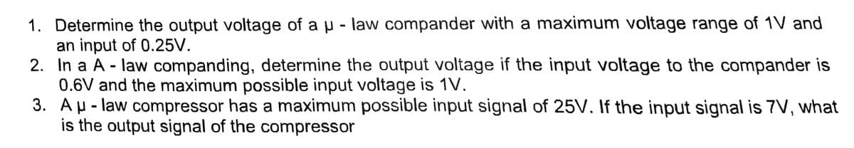1. Determine the output voltage of a µ - law compander with a maximum voltage range of 1V and
an input of 0.25V.
2. In a A - law companding, determine the output voltage if the input voltage to the compander is
0.6V and the maximum possible input voltage is 1V.
3.
A μ-law compressor has a maximum possible input signal of 25V. If the input signal is 7V, what
is the output signal of the compressor