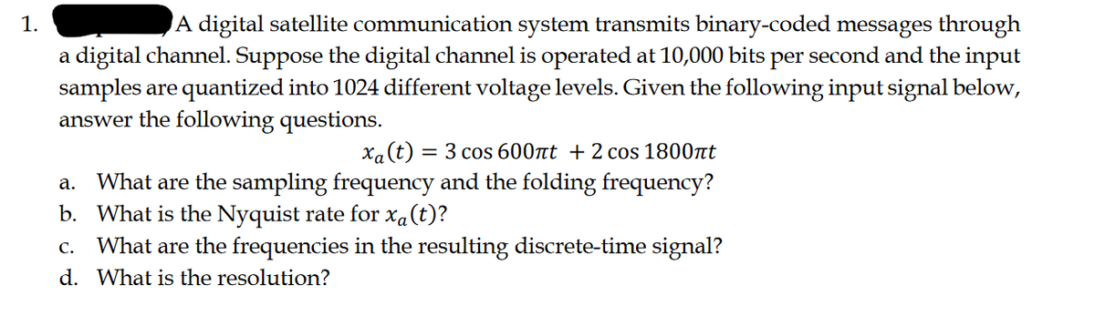 1.
A digital satellite communication system transmits binary-coded messages through
a digital channel. Suppose the digital channel is operated at 10,000 bits per second and the input
samples are quantized into 1024 different voltage levels. Given the following input signal below,
answer the following questions.
xa (t) = 3 cos 600лt + 2 cos 1800nt
a. What are the sampling frequency and the folding frequency?
b. What is the Nyquist rate for xa(t)?
C. What are the frequencies in the resulting discrete-time signal?
d. What is the resolution?