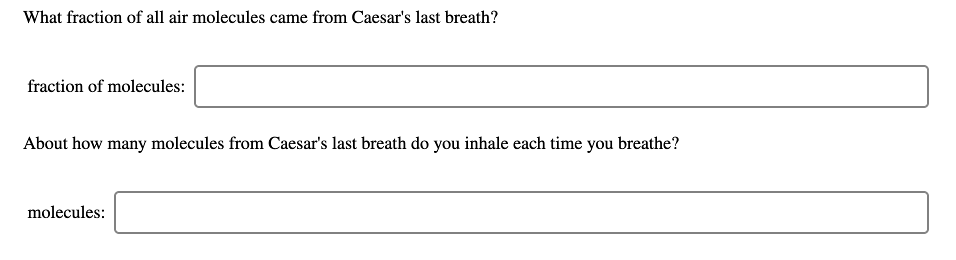 What fraction of all air molecules came from Caesar's last breath?
fraction of molecules:
About how many molecules from Caesar's last breath do you inhale each time you breathe?
molecules:

