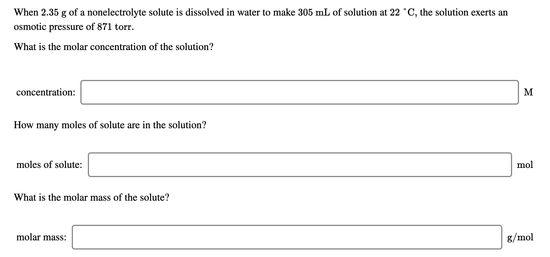 When 2.35 g of a nonelectrolyte solute is dissolved in water to make 305 mL of solution at 22 °C, the solution exerts an
osmotic pressure of 871 torr.
What is the molar concentration of the solution?
concentration:
M
How many moles of solute are in the solution?
moles of solute:
mol
What is the molar mass of the solute?
molar mass:
8/mol
