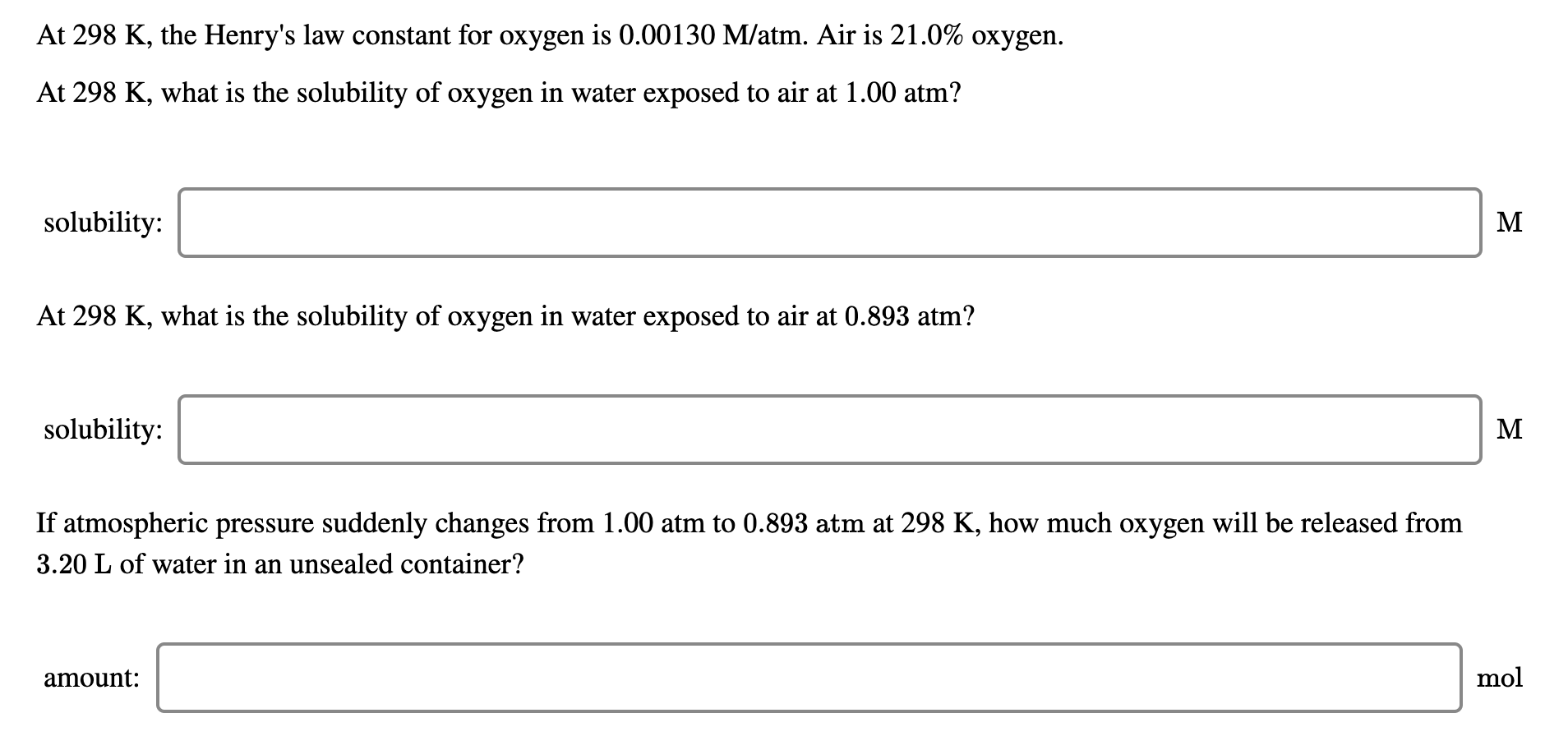 At 298 K, the Henry's law constant for oxygen is 0.00130 M/atm. Air is 21.0% oxygen.
At 298 K, what is the solubility of oxygen in water exposed to air at 1.00 atm?
solubility:
M
At 298 K, what is the solubility of oxygen in water exposed to air at 0.893 atm?
solubility:
M
If atmospheric pressure suddenly changes from 1.00 atm to 0.893 atm at 298 K, how much oxygen will be released from
3.20 L of water in an unsealed container?
amount:
mol
