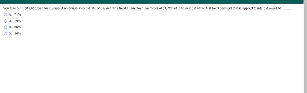 You take out 1 $10,000 loan for 7 years at an annual interest rate of 5% and with fixed annual loan payments of $1,728.20. The percent of the first fixed payment that is applied to interest would be. .
O A. 71%
O B. 29%
O c. 38%
O D. 86%
