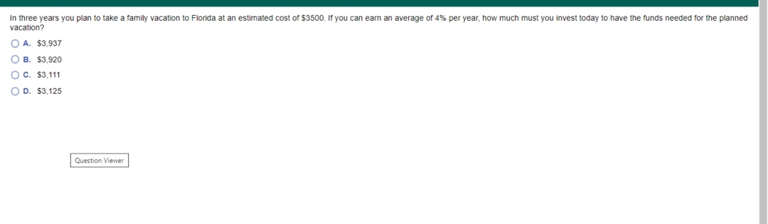 In three years you plan to take a family vacation to Florida at an estimated cost of $3500. If you can earn an average of 4% per year, how much must you invest today to have the funds needed for the planned
vacation?
O A. $3,937
O B. $3,920
O c. $3,111
O D. $3,125
Question Viewer
