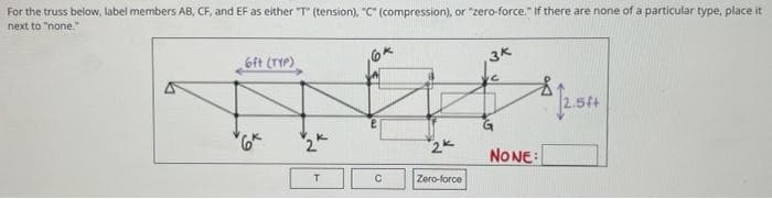 For the truss below, label members AB, CF, and EF as either "T" (tension), "C" (compression), or "zero-force." If there are none of a particular type, place it
next to "none."
6ft (TYP)
T
*6*
2
T
C
2k
Zero-force
3k
NONE:
12.54