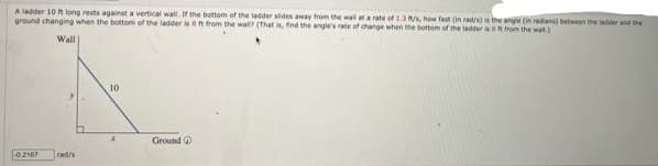 A ladder 10 ft long rests against a vertical wall. If the bottom of the ladder slides away from the wall at a rate of 1.3 m/s, how fast (in rad/s) is the angle (in radians) between the later and the
ground changing when the bottom of the ladder is 8 ft from the wall? (That is, find the angle's rate of change when the bottom of the ladder as n from the wall.)
Wall
-0.2167
rad/s
10
X
Ground