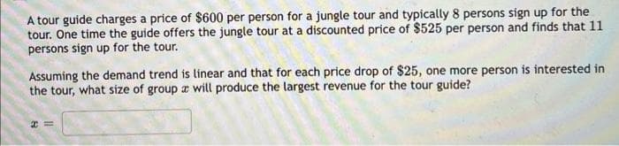 A tour guide charges a price of $600 per person for a jungle tour and typically 8 persons sign up for the
tour. One time the guide offers the jungle tour at a discounted price of $525 per person and finds that 11
persons sign up for the tour.
Assuming the demand trend is linear and that for each price drop of $25, one more person is interested in
the tour, what size of group a will produce the largest revenue for the tour guide?
I