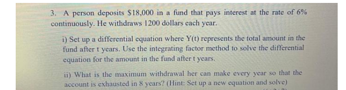 3. A person deposits $18,000 in a fund that pays interest at the rate of 6%
continuously. He withdraws 1200 dollars each year.
i) Set up a differential equation where Y(t) represents the total amount in the
fund after t years. Use the integrating factor method to solve the differential
equation for the amount in the fund after t years.
ii) What is the maximum withdrawal her can make every year so that the
account is exhausted in 8 years? (Hint: Set up a new equation and solve)
