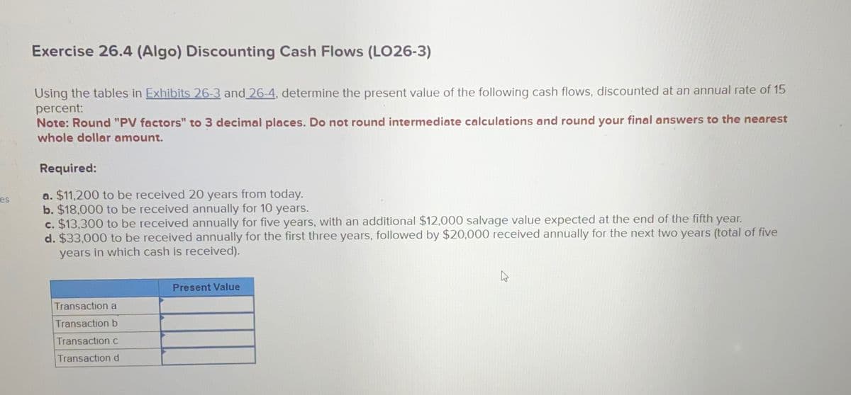 es
Exercise 26.4 (Algo) Discounting Cash Flows (LO26-3)
Using the tables in Exhibits 26-3 and 26-4, determine the present value of the following cash flows, discounted at an annual rate of 15
percent:
Note: Round "PV factors" to 3 decimal places. Do not round intermediate calculations and round your final answers to the nearest
whole dollar amount.
Required:
a. $11,200 to be received 20 years from today.
b. $18,000 to be received annually for 10 years.
c. $13,300 to be received annually for five years, with an additional $12,000 salvage value expected at the end of the fifth year.
d. $33,000 to be received annually for the first three years, followed by $20,000 received annually for the next two years (total of five
years in which cash is received).
Present Value
Transaction a
Transaction b
Transaction c
Transaction d