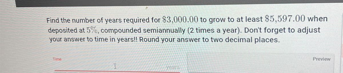 Find the number of years required for $3,000.00 to grow to at least $5,597.00 when
deposited at 5%, compounded semiannually (2 times a year). Don't forget to adjust
your answer to time in years!! Round your answer to two decimal places.
Time
I
years
Preview