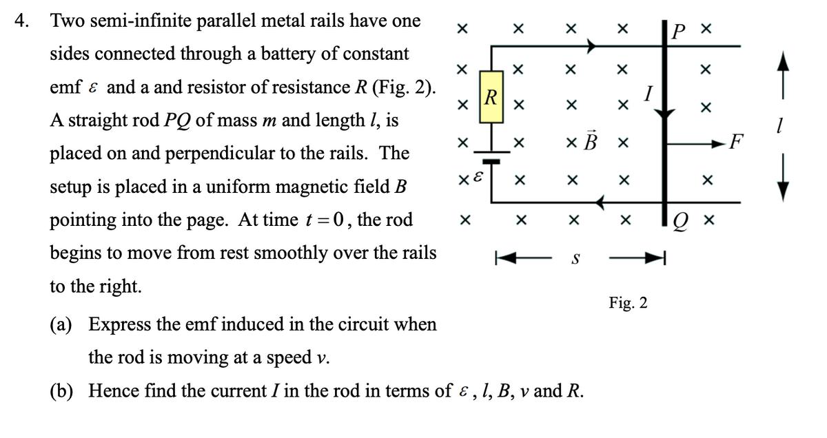 4. Two semi-infinite parallel metal rails have one
sides connected through a battery of constant
emf ɛ and a and resistor of resistance R (Fig. 2).
R
I
A straight rod PQ of mass m and length I, is
x B ×
F
placed on and perpendicular to the rails. The
setup is placed in a uniform magnetic field B
pointing into the page. At time t =0, the rod
Ох
begins to move from rest smoothly over the rails
S
to the right
Fig. 2
(a) Express the emf induced in the circuit when
the rod is moving at a speed v.
(b) Hence find the current I in the rod in terms of ɛ , l, B, v and R.
