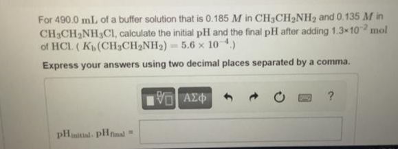 For 490.0 mL of a buffer solution that is 0.185 M in CH3CH₂NH₂ and 0.135 M in
CH3CH₂NH3C1, calculate the initial pH and the final pH after adding 1.3×102 mol
of HCL. (Kb (CH3CH₂NH₂) = 5.6 x 10-4.)
Express your answers using two decimal places separated by a comma.
pHnitial, PHfinal =
195] ΑΣΦ