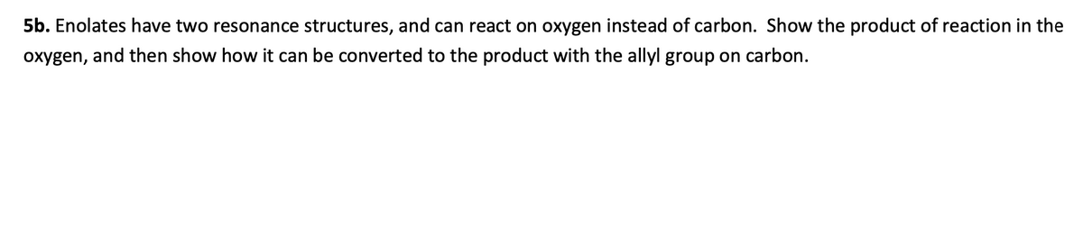 5b. Enolates have two resonance structures, and can react on oxygen instead of carbon. Show the product of reaction in the
oxygen, and then show how it can be converted to the product with the allyl group on carbon.