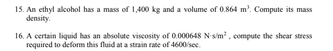 15. An ethyl alcohol has a mass of 1,400 kg and a volume of 0.864 m². Compute its mass
density.
16. A certain liquid has an absolute viscosity of 0.000648 N-s/m² , compute the shear stress
required to deform this fluid at a strain rate of 4600/sec.
