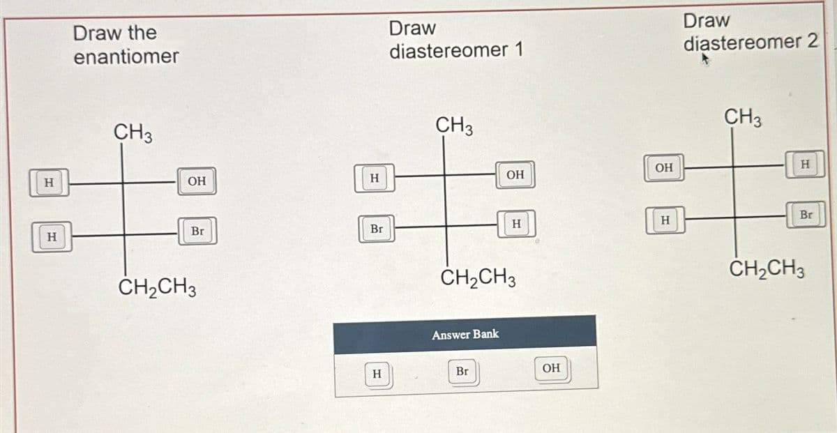 H
H
Draw the
enantiomer
Draw
diastereomer 1
Draw
diastereomer 2
CH3
OH
H
CH2CH3
Br
Br
H
CH3
OH
OH
CH2CH3
Answer Bank
Br
H
H
OH
CH3
CH2CH3
H
Br