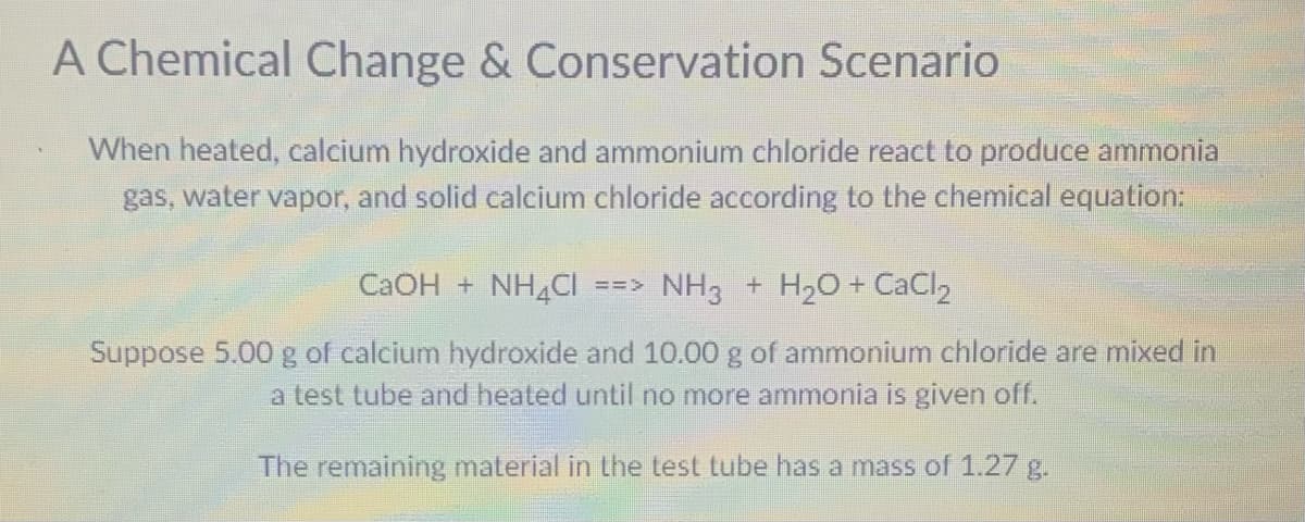 A Chemical Change & Conservation Scenario
When heated, calcium hydroxide and ammonium chloride react to produce ammonia
gas, water vapor, and solid calcium chloride according to the chemical equation:
CaOH + NH4Cl ==>
NH3 + H₂O + CaCl₂
Suppose 5.00 g of calcium hydroxide and 10.00 g of ammonium chloride are mixed in
a test tube and heated until no more ammonia is given off.
The remaining material in the test tube has a mass of 1.27 g.
