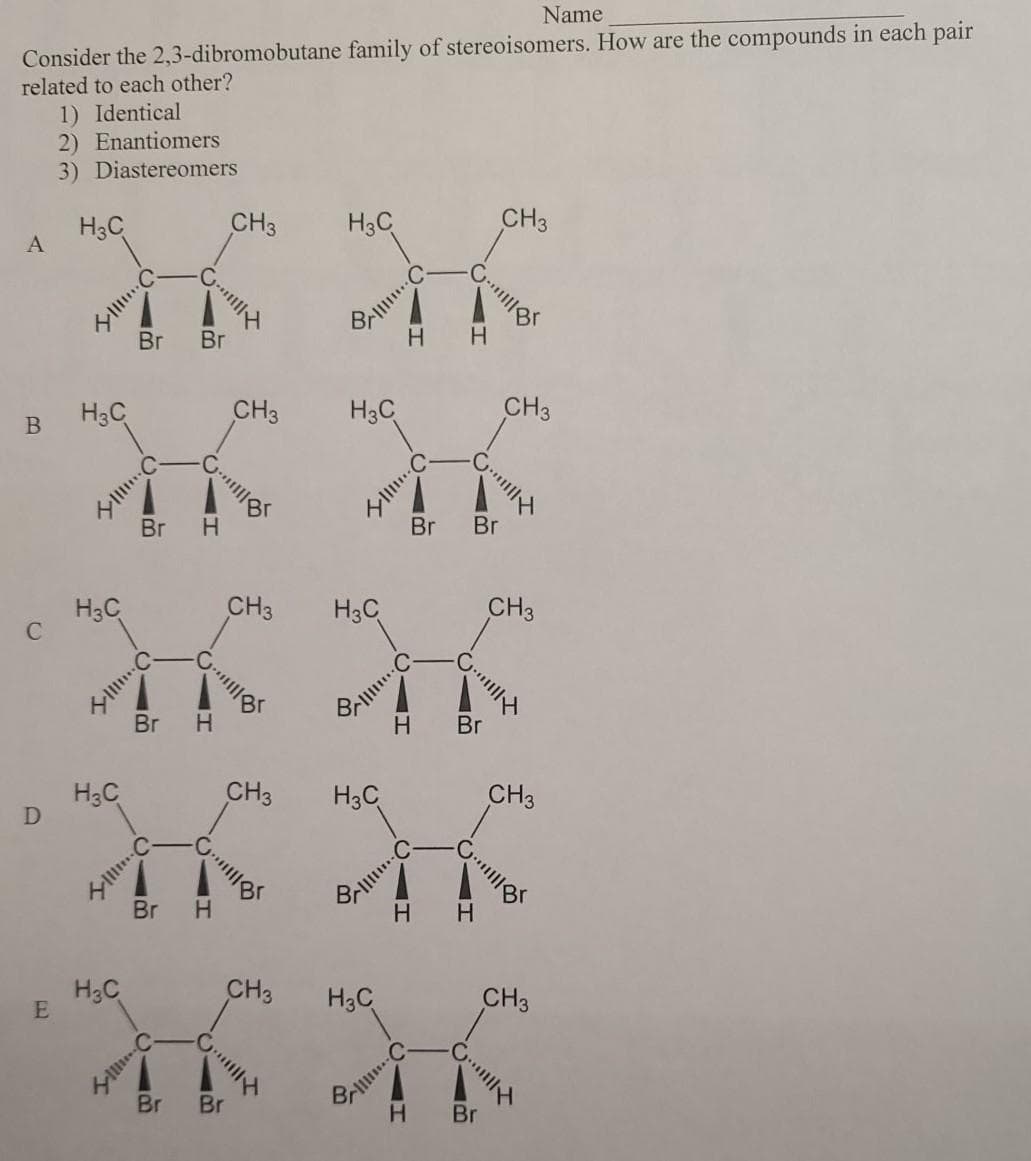 Name
Consider the 2,3-dibromobutane family of stereoisomers. How are the compounds in each pair
related to each other?
1) Identical
2) Enantiomers
3) Diastereomers
H3C
CH3
H3C
CH3
Br Br
H
H.
H3C
CH3
H3C
CH3
В
Br
Br
H3C
CH3
H3C
CH3
Br
H.
H.
Br
H3C
CH3
H3C
CH3
Br
H.
H3C
E
CH3
H3C
CH3
Br
Br
H.
Br
