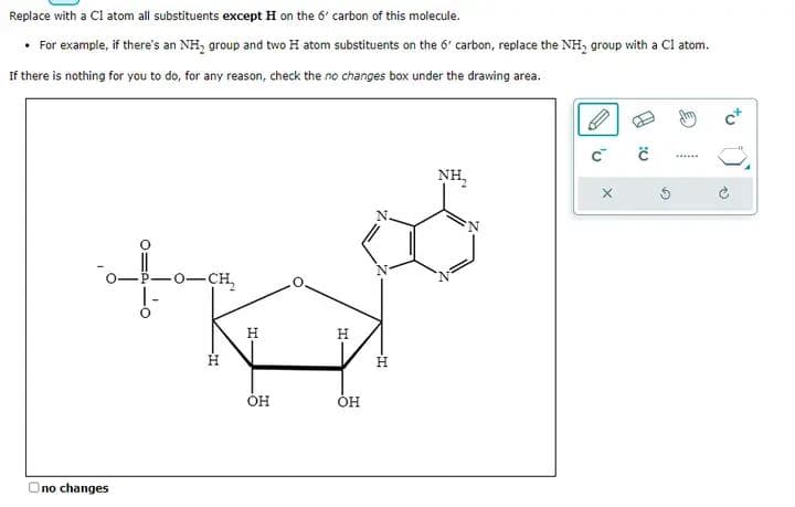 Replace with a C1 atom all substituents except H on the 6' carbon of this molecule.
• For example, if there's an NH group and two H atom substituents on the 6 carbon, replace the NH₂ group with a C1 atom.
If there is nothing for you to do, for any reason, check the no changes box under the drawing area.
Ono changes
-0-CH₂
T
H
ОН
H
OH
-T
NH₂
'U
X
C
w
@