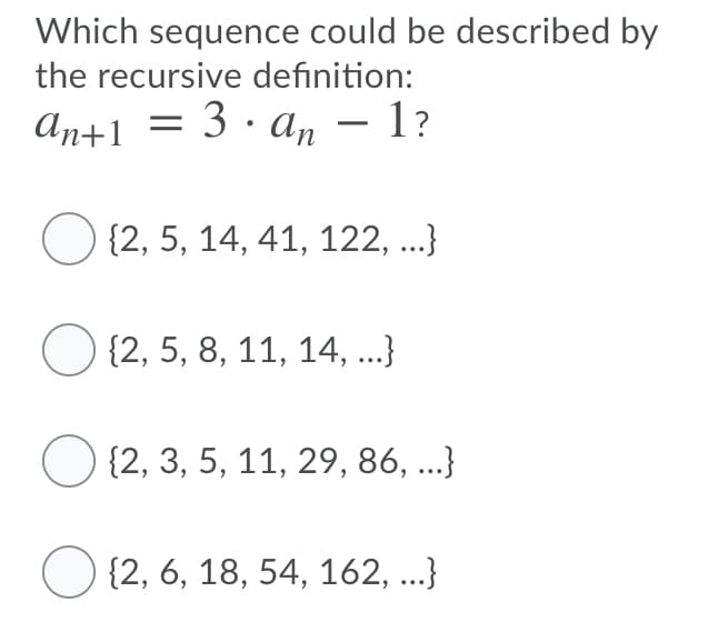 Which sequence could be described by
the recursive definition:
An+1 = 3 · an – 1?
-
O {2, 5, 14, 41, 122, .}
{2, 5, 8, 11, 14, ...}
O {2, 3, 5, 11, 29, 86, ...}
O {2, 6, 18, 54, 162, ...}
