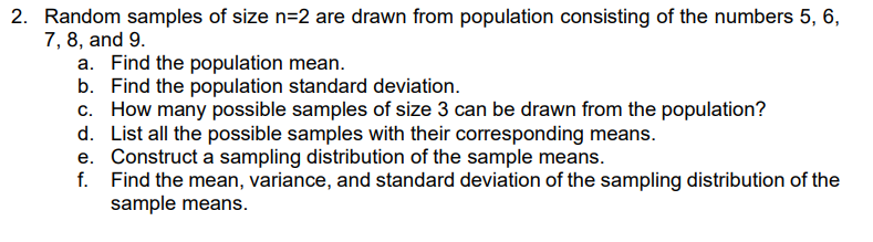 2. Random samples of size n=2 are drawn from population consisting of the numbers 5, 6,
7, 8, and 9.
a. Find the population mean.
b. Find the population standard deviation.
c. How many possible samples of size 3 can be drawn from the population?
d. List all the possible samples with their corresponding means.
e. Construct a sampling distribution of the sample means.
f. Find the mean, variance, and standard deviation of the sampling distribution of the
sample means.

