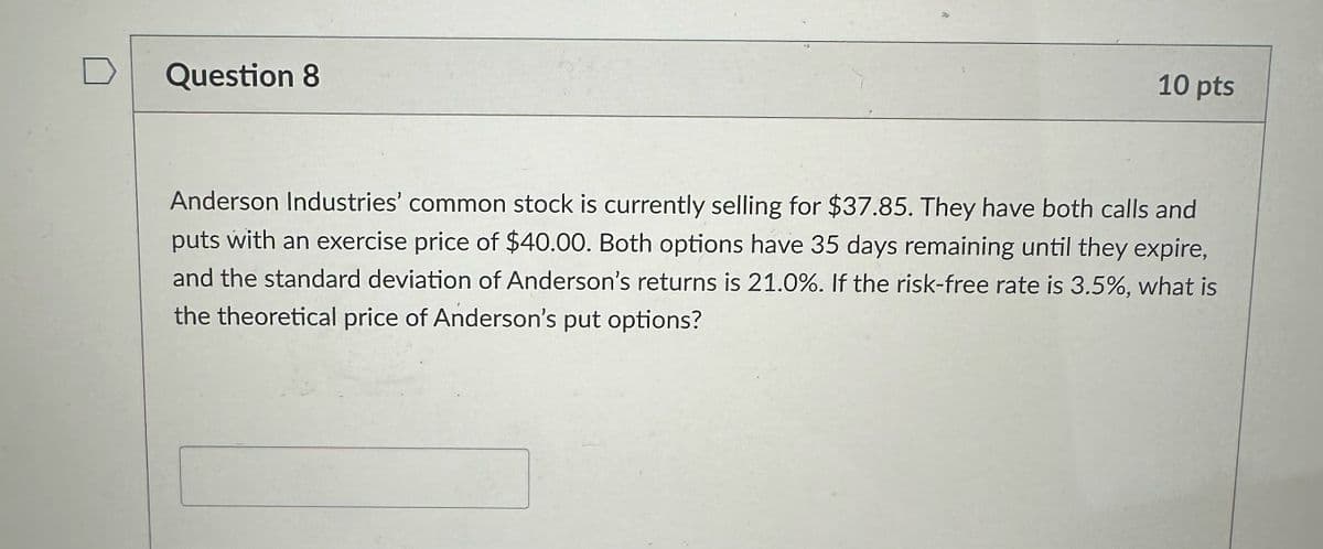 Question 8
10 pts
Anderson Industries' common stock is currently selling for $37.85. They have both calls and
puts with an exercise price of $40.00. Both options have 35 days remaining until they expire,
and the standard deviation of Anderson's returns is 21.0%. If the risk-free rate is 3.5%, what is
the theoretical price of Anderson's put options?