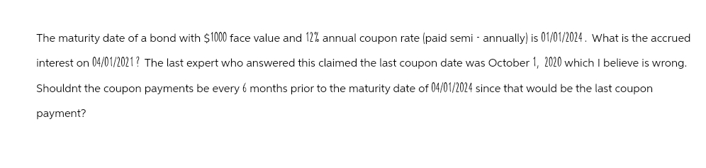 The maturity date of a bond with $1000 face value and 12% annual coupon rate (paid semi-annually) is 01/01/2024. What is the accrued
interest on 04/01/2021? The last expert who answered this claimed the last coupon date was October 1, 2020 which I believe is wrong.
Shouldnt the coupon payments be every 6 months prior to the maturity date of 04/01/2024 since that would be the last coupon
payment?