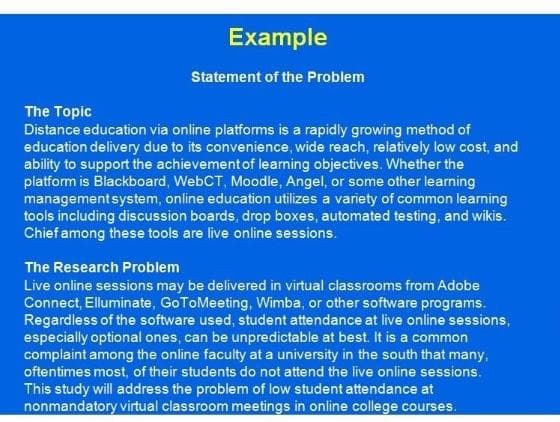 Example
Statement of the Problem
The Topic
Distance education via online platforms is a rapidly growing method of
education delivery due to its convenience, wide reach, relatively low cost, and
ability to support the achievement of learning objectives. Whether the
platform is Blackboard, WebCT, Moodle, Angel, or some other learning
management system, online education utilizes a variety of common learning
tools including discussion boards, drop boxes, automated testing, and wikis.
Chief among these tools are live online sessions.
The Research Problem
Live online sessions may be delivered in virtual classrooms from Adobe
Connect, Elluminate, GoToMeeting, Wimba, or other software programs.
Regardless of the software used, student attendance at live online sessions,
especially optional ones, can be unpredictable at best. It is a common
complaint among the online faculty at a university in the south that many,
oftentimes most, of their students do not attend the live online sessions.
This study will address the problem of low student attendance at
nonmandatory virtual classroom meetings in online college courses.