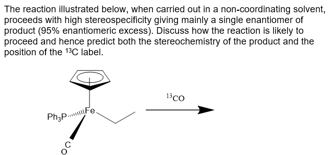 The reaction illustrated below, when carried out in a non-coordinating solvent,
proceeds with high stereospecificity giving mainly a single enantiomer of
product (95% enantiomeric excess). Discuss how the reaction is likely to
proceed and hence predict both the stereochemistry of the product and the
position of the 13C label.
13 CO
Ph₂p...Fe
OO