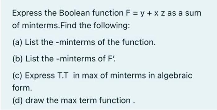 Express the Boolean function F = y + x z as a sum
of minterms. Find the following:
(a) List the -minterms of the function.
(b) List the -minterms of F'
(c) Express T.T in max of minterms in algebraic
form.
(d) draw the max term function.