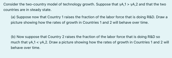 Consider the two-country model of technology growth. Suppose that yA,1 > YA,2 and that the two
countries are in steady state.
(a) Suppose now that Country 1 raises the fraction of the labor force that is doing R&D. Draw a
picture showing how the rates of growth in Countries 1 and 2 will behave over time.
(b) Now suppose that Country 2 raises the fraction of the labor force that is doing R&D so
much that yA,1 < YA,2. Draw a picture showing how the rates of growth in Countries 1 and 2 will
behave over time.