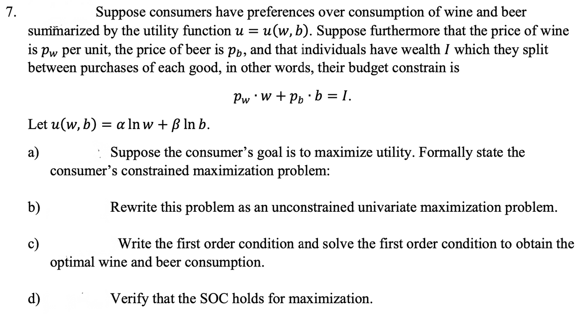 7.
Suppose consumers have preferences over consumption of wine and beer
summarized by the utility function u = u(w, b). Suppose furthermore that the price of wine
is pw per unit, the price of beer is på, and that individuals have wealth I which they split
between purchases of each good, in other words, their budget constrain is
Pw w+ Pb b = I.
Let u(w, b) = a Inw + ß ln b.
a)
Suppose the consumer's goal is to maximize utility. Formally state the
consumer's constrained maximization problem:
Rewrite this problem as an unconstrained univariate maximization problem.
Write the first order condition and solve the first order condition to obtain the
optimal wine and beer consumption.
Verify that the SOC holds for maximization.
b)
c)
d)