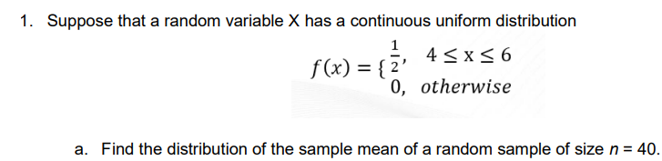 1. Suppose that a random variable X has a continuous uniform distribution
1
f(x) = {²
4≤x≤6
0, otherwise
a. Find the distribution of the sample mean of a random sample of size n = 40.