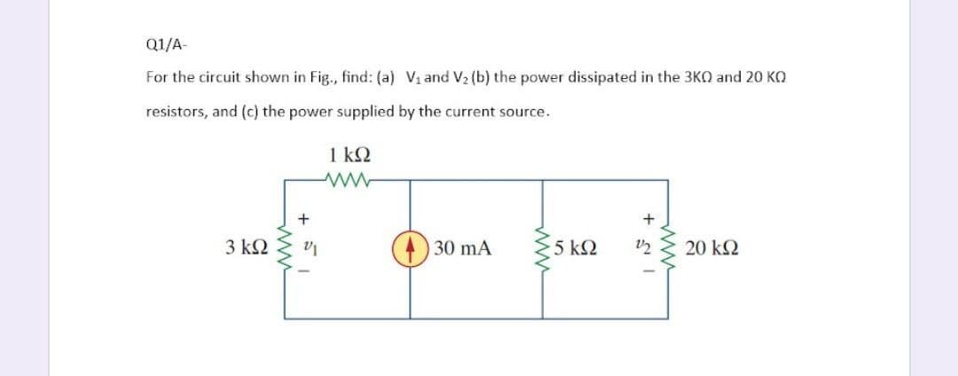 Q1/A-
For the circuit shown in Fig., find: (a) V₁ and V₂ (b) the power dissipated in the 3KQ and 20 KQ
resistors, and (c) the power supplied by the current source.
1 ΚΩ
3 ΚΩ
+
τ
30 mA
5 ΚΩ
12
20 ΚΩ