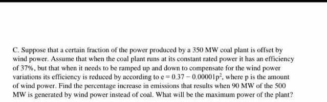 C. Suppose that a certain fraction of the power produced by a 350 MW coal plant is offset by
wind power. Assume that when the coal plant runs at its constant rated power it has an efficiency
of 37%, but that when it needs to be ramped up and down to compensate for the wind power
variations its efficiency is reduced by according to e=0.37-0.00001p², where p is the amount
of wind power. Find the percentage increase in emissions that results when 90 MW of the 500
MW is generated by wind power instead of coal. What will be the maximum power of the plant?