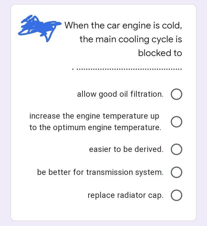 When the car engine is cold,
the main cooling cycle is
blocked to
allow good oil filtration. O
increase the engine temperature up O
to the optimum engine temperature.
easier to be derived. O
be better for transmission system. O
replace radiator cap. O