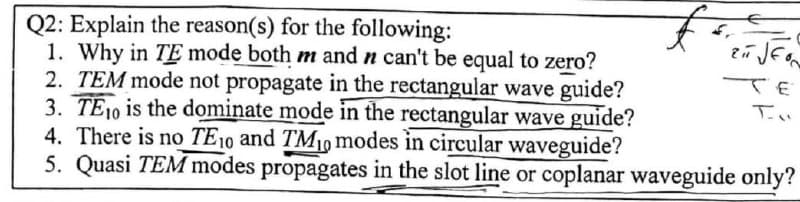 Q2: Explain the reason(s) for the following:
ZIT JEON
TE
1. Why in TE mode both m and n can't be equal to zero?
2. TEM mode not propagate in the rectangular wave guide?
3. TE10 is the dominate mode in the rectangular wave guide?
4. There is no TE10 and TM₁0 modes in circular waveguide?
5. Quasi TEM modes propagates in the slot line or coplanar waveguide only?