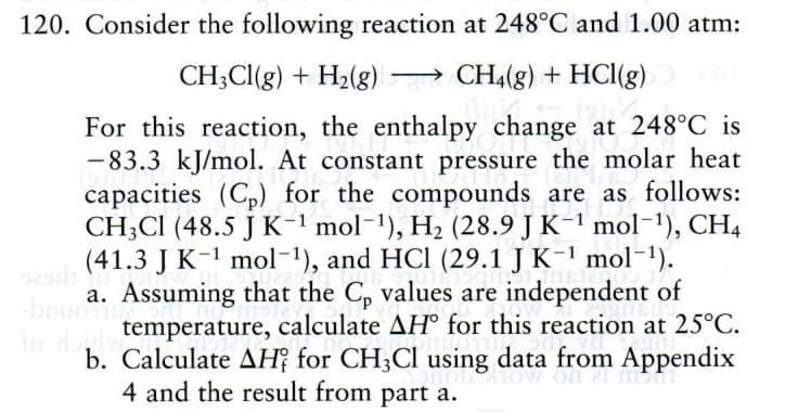 120. Consider the following reaction at 248°C and 1.00 atm:
CH;Cl(g) + H2(g) → CH4(g) + HCI(g)
|
For this reaction, the enthalpy change at 248°C is
-83.3 kJ/mol. At constant pressure the molar heat
capacities (Cp) for the compounds are as follows:
CH;CI (48.5 J K-1 mol-1), H2 (28.9 J K-1 mol-1), CH4
(41.3 J K-1 mol-1), and HCl (29.1 J K-1 mol-1).
929
a. Assuming that the C, values are independent of
bnuo
temperature, calculate AH° for this reaction at 25°C.
lo do
b. Calculate AH? for CH;Cl using data from Appendix
4 and the result from part a.
