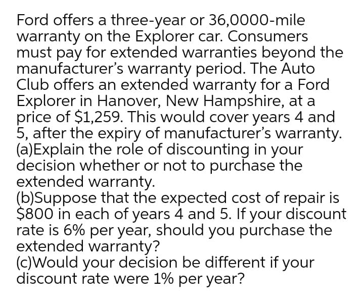 Ford offers a three-year or 36,0000-mile
warranty on the Explorer car. Consumers
must pay for extended warranties beyond the
manufacturer's warranty period. The Auto
Club offers an extended warranty for a Ford
Explorer in Hanover, New Hampshire, at a
price of $1,259. This would cover years 4 and
5, after the expiry of manufacturer's warranty.
(a)Explain the role of discounting in your
decision whether or not to purchase the
extended warranty.
(b)Suppose that the expected cost of repair is
$800 in each of years 4 and 5. If your discount
rate is 6% per year, should you purchase the
extended warranty?
(c)Would your decision be different if your
discount rate were 1% per year?
