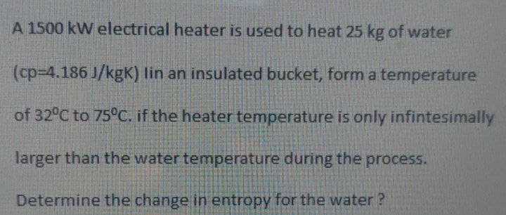 A 1500 kW electrical heater is used to heat 25 kg of water
(cp-4.186 J/kgK) lin an insulated bucket, form a temperature
of 32°C to 75°C. if the heater temperature is only infintesinmally
larger than the water temperature during the process.
Determine the change in entropy for the water ?
