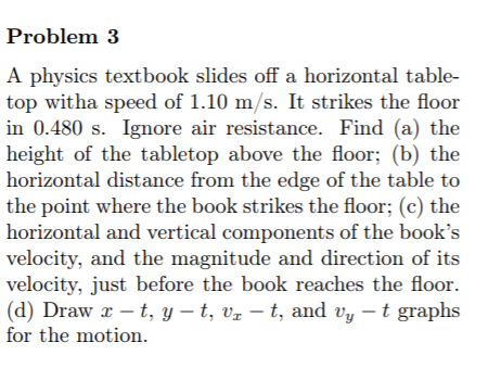 Problem 3
A physics textbook slides off a horizontal table-
top witha speed of 1.10 m/s. It strikes the floor
in 0.480 s. Ignore air resistance. Find (a) the
height of the tabletop above the floor; (b) the
horizontal distance from the edge of the table to
the point where the book strikes the floor; (c) the
horizontal and vertical components of the book's
velocity, and the magnitude and direction of its
velocity, just before the book reaches the floor.
(d) Draw x – t, y – t, vz – t, and vy – t graphs
for the motion.
-

