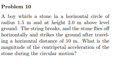 Problem 10
A boy whirls a stone in a horizontal circle of
radius 1.5 m and at height 2.0 m above level
ground. The string breaks, and the stone flies off
horizontally and strikes the ground after travel-
ing a horizontal distance of 10 m. What is the
magnitude of the centripetal acceleration of the
stone during the circular motion?
