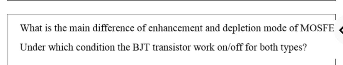What is the main difference of enhancement and depletion mode of MOSFE
Under which condition the BJT transistor work on/off for both types?
